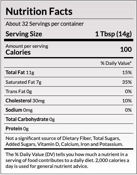 Nutrition Facts
About 32 Servings per container
Serving Size
1 Tbsp (14g)
Amount per serving
Calories
100
% Daily Value*
Total Fat 11g	15%
Saturated Fat 7g	36%
Trans Fat 0g	
Cholesterol 30mg	10%
Sodium 90mg	4%
Total Carbohydrate 0g	
Protein 0g	
Not a significant source of Dietary Fiber, Total Sugars, Added Sugars, Vitamin D, Calcium, Iron and Potassium.
The % Daily Value (DV) tells you how much a nutrient in a serving of food contributes to a daily diet. 2,000 calories a day is used for general nutrient advice.